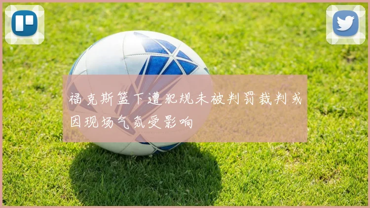 福克斯篮下遭犯规未被判罚裁判或因现场气氛受影响