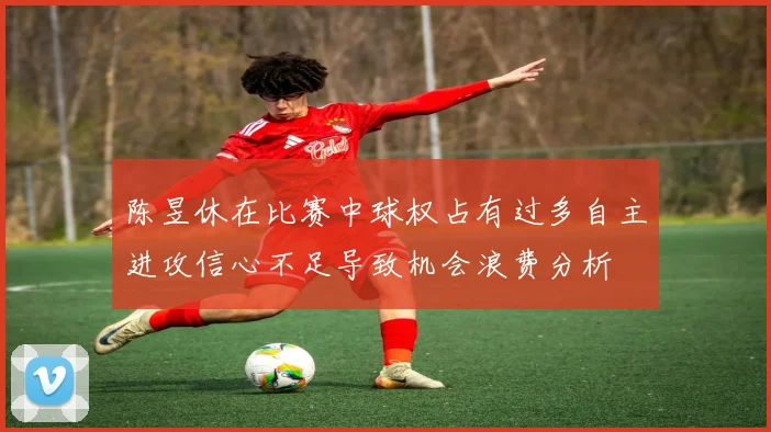 陈昱休在比赛中球权占有过多自主进攻信心不足导致机会浪费分析