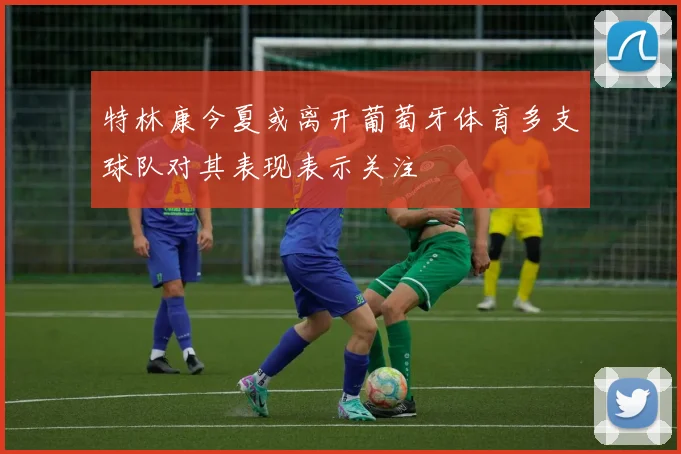 特林康今夏或离开葡萄牙体育多支球队对其表现表示关注