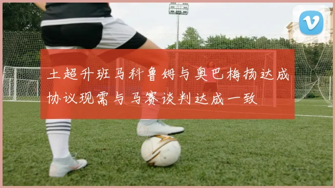 土超升班马科鲁姆与奥巴梅扬达成协议现需与马赛谈判达成一致