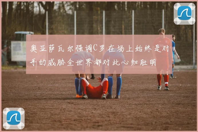 奥亚萨瓦尔强调C罗在场上始终是对手的威胁全世界都对此心知肚明