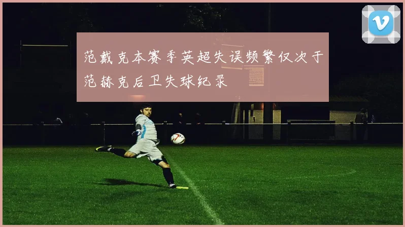范戴克本赛季英超失误频繁仅次于范赫克后卫失球纪录