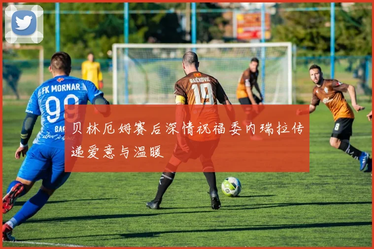 贝林厄姆赛后深情祝福委内瑞拉传递爱意与温暖