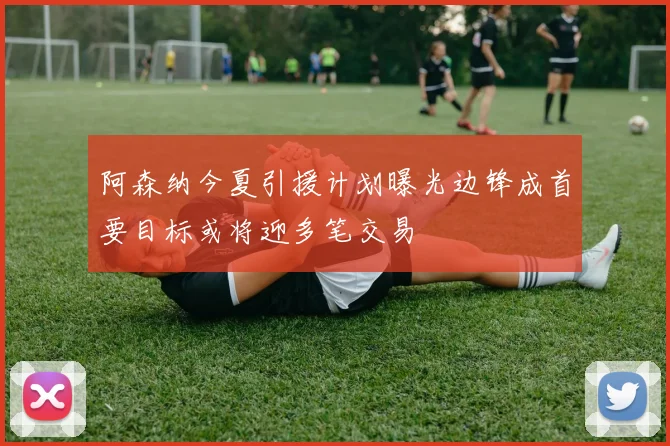 阿森纳今夏引援计划曝光边锋成首要目标或将迎多笔交易