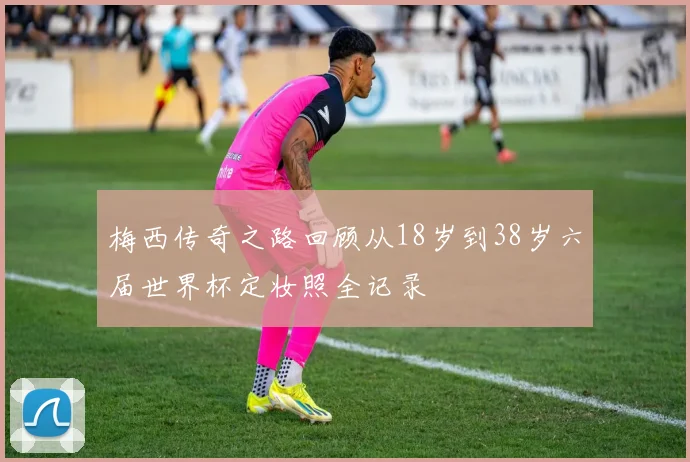 梅西传奇之路回顾从18岁到38岁六届世界杯定妆照全记录