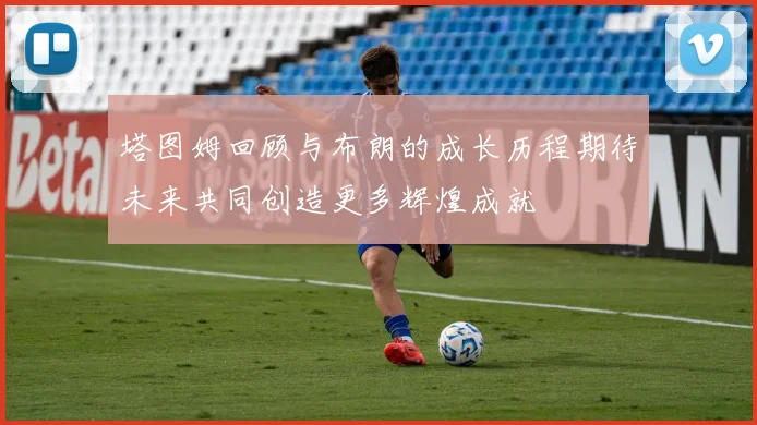 塔图姆回顾与布朗的成长历程期待未来共同创造更多辉煌成就