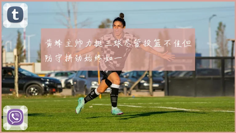黄蜂主帅力挺三球尽管投篮不佳但防守拼劲始终如一