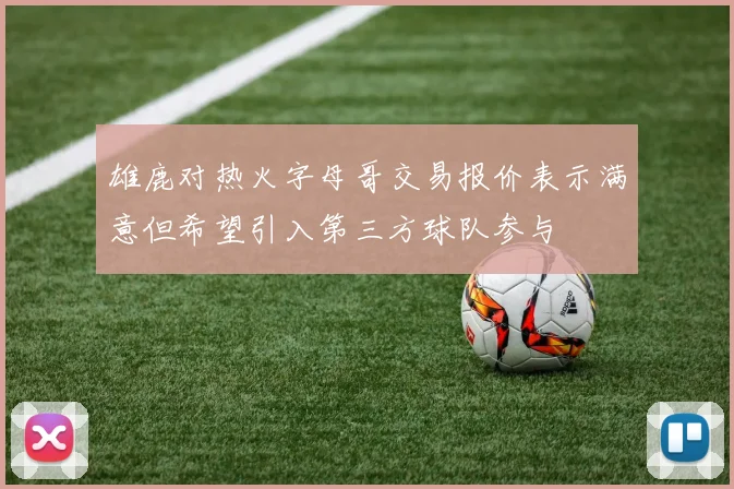 雄鹿对热火字母哥交易报价表示满意但希望引入第三方球队参与