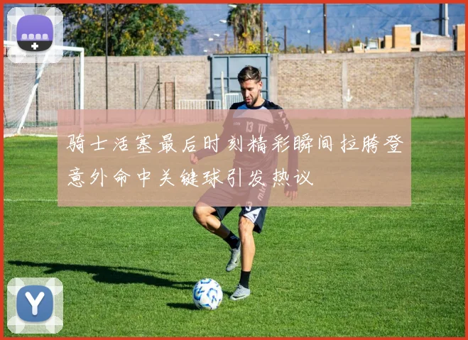 骑士活塞最后时刻精彩瞬间拉胯登意外命中关键球引发热议