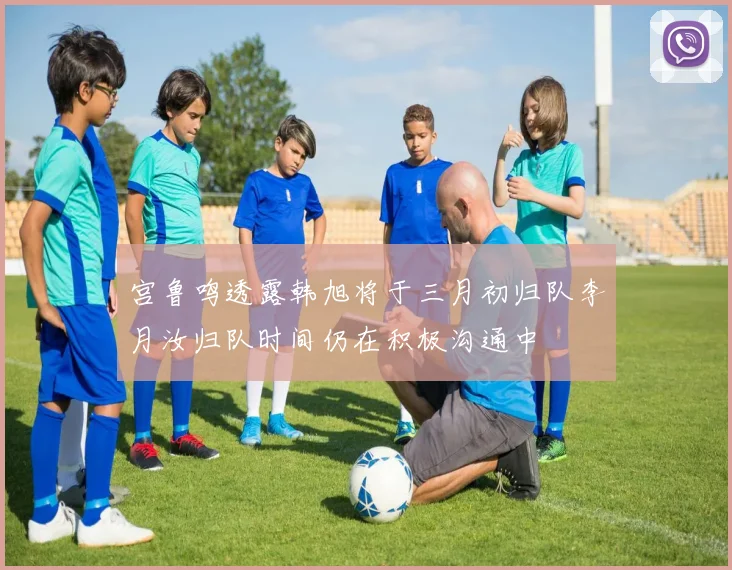 宫鲁鸣透露韩旭将于三月初归队李月汝归队时间仍在积极沟通中