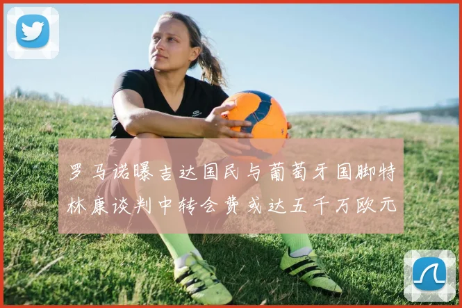 罗马诺曝吉达国民与葡萄牙国脚特林康谈判中转会费或达五千万欧元