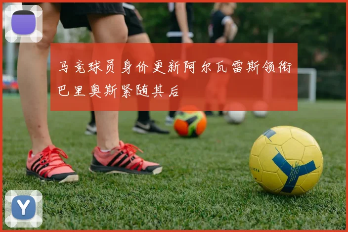 马竞球员身价更新阿尔瓦雷斯领衔巴里奥斯紧随其后