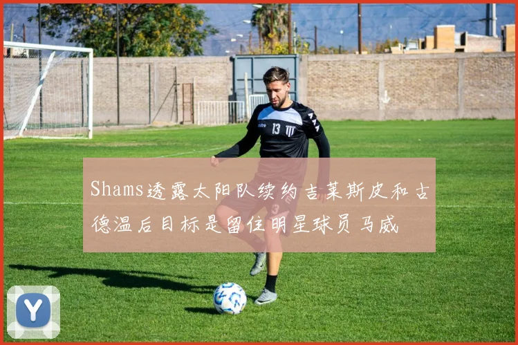 Shams透露太阳队续约吉莱斯皮和古德温后目标是留住明星球员马威