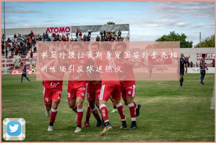 中卫外援拉莫斯身穿国安外套亮相训练场引发球迷热议
