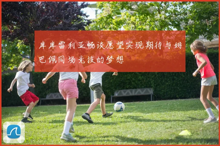库库雷利亚畅谈愿望实现期待与姆巴佩同场竞技的梦想
