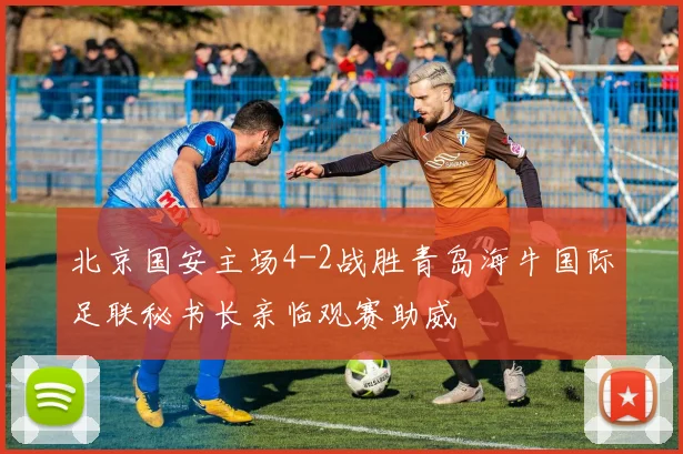 北京国安主场4-2战胜青岛海牛国际足联秘书长亲临观赛助威