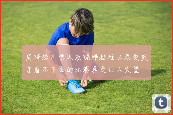 周琦怒斥索汉表现糟糕难以忍受直言看不下去的比赛真是让人失望