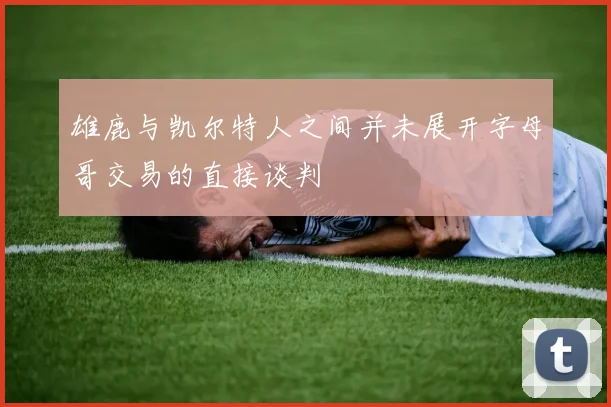 雄鹿与凯尔特人之间并未展开字母哥交易的直接谈判