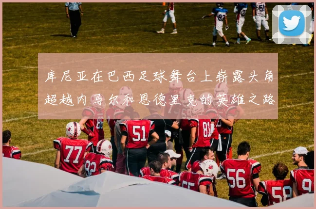 库尼亚在巴西足球舞台上崭露头角超越内马尔和恩德里克的英雄之路