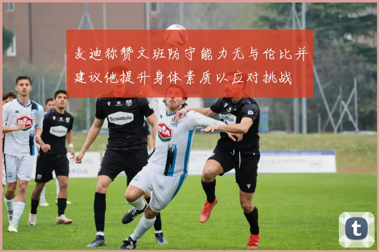 麦迪称赞文班防守能力无与伦比并建议他提升身体素质以应对挑战
