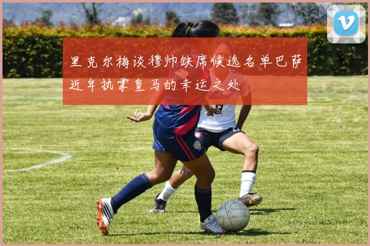 里克尔梅谈穆帅缺席候选名单巴萨近年执掌皇马的幸运之处