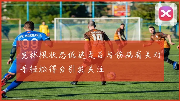 克林根状态低迷是否与伤病有关对手轻松得分引发关注