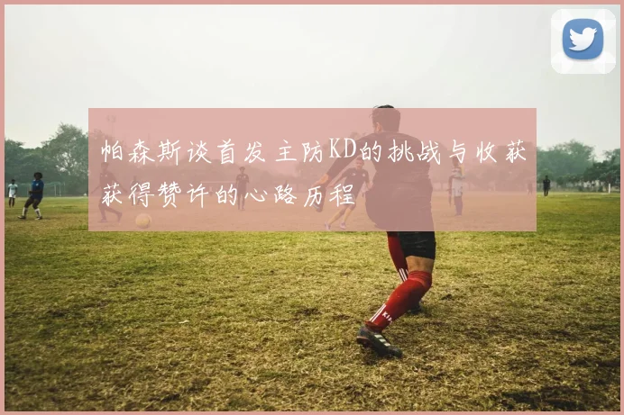 帕森斯谈首发主防KD的挑战与收获获得赞许的心路历程