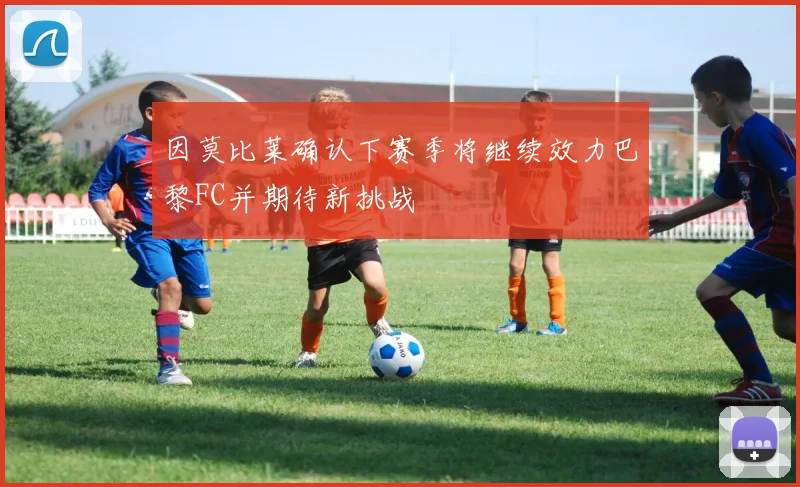 因莫比莱确认下赛季将继续效力巴黎FC并期待新挑战