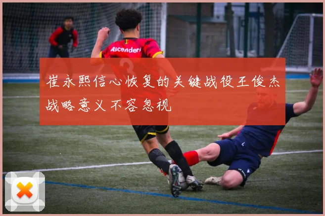 崔永熙信心恢复的关键战役王俊杰战略意义不容忽视