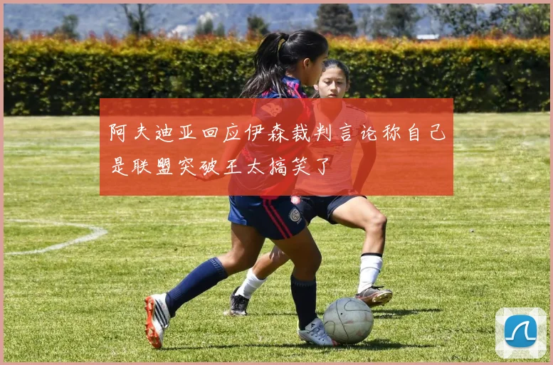 阿夫迪亚回应伊森裁判言论称自己是联盟突破王太搞笑了